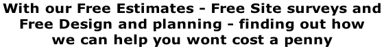With our Free Estimates - Free Site surveys and  Free Design and planning - finding out how  we can help you wont cost a penny